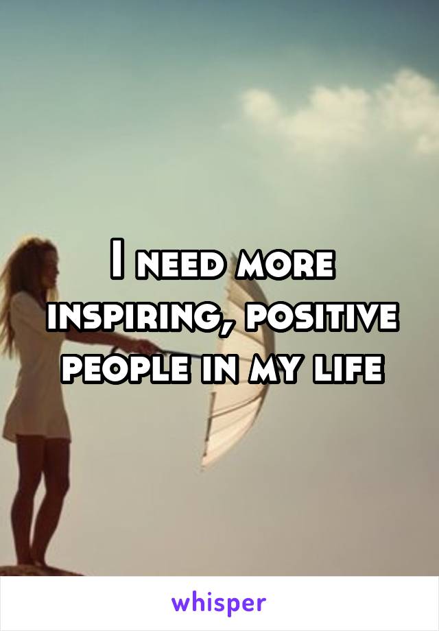 I need more inspiring, positive people in my life