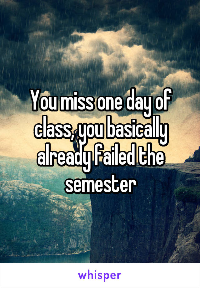 You miss one day of class, you basically already failed the semester