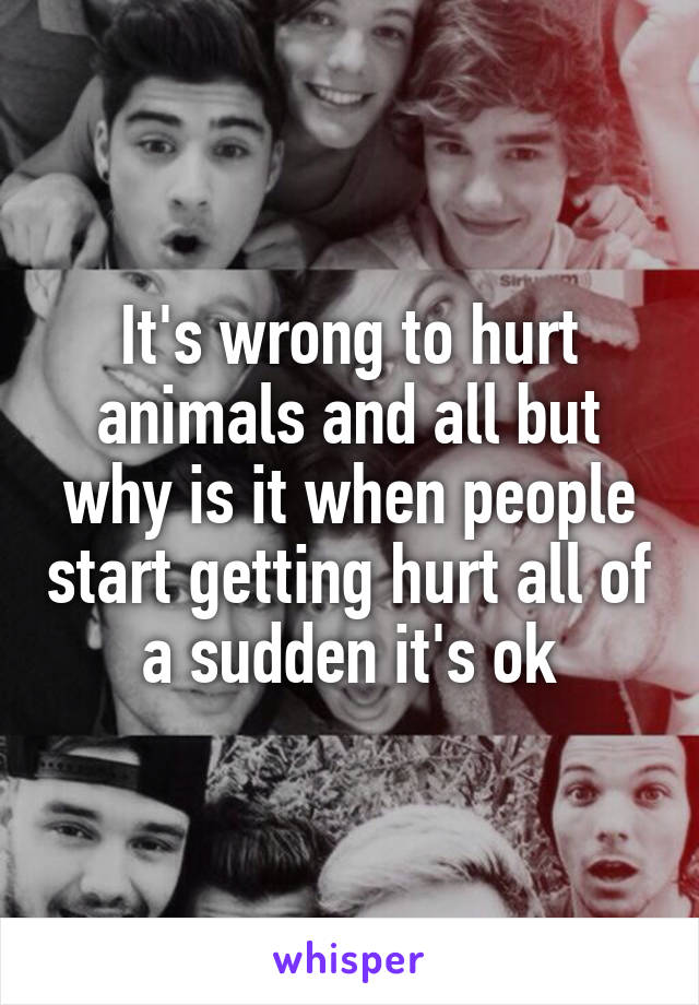 It's wrong to hurt animals and all but why is it when people start getting hurt all of a sudden it's ok