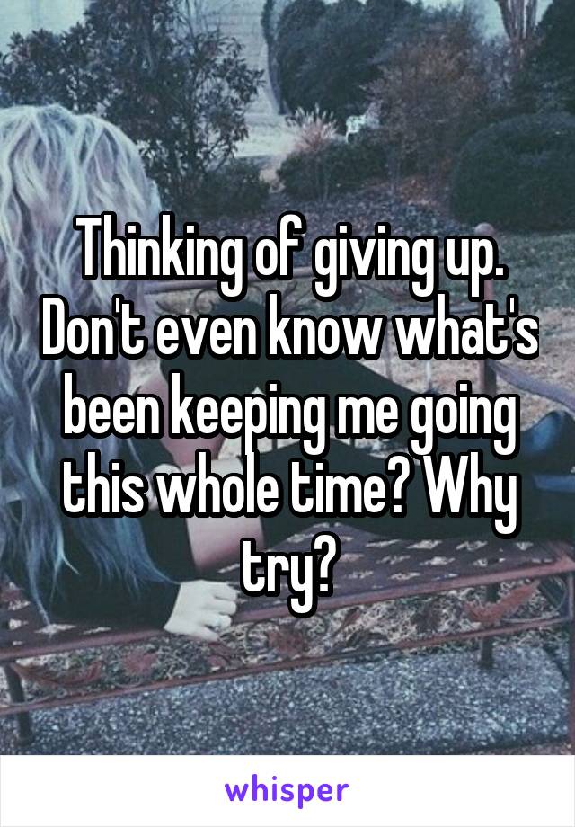 Thinking of giving up. Don't even know what's been keeping me going this whole time? Why try?