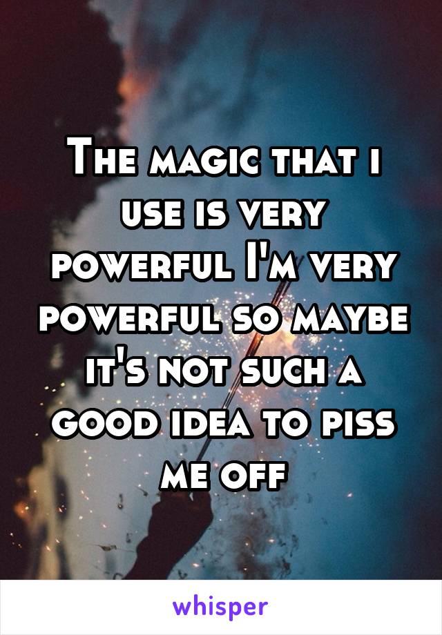 The magic that i use is very powerful I'm very powerful so maybe it's not such a good idea to piss me off