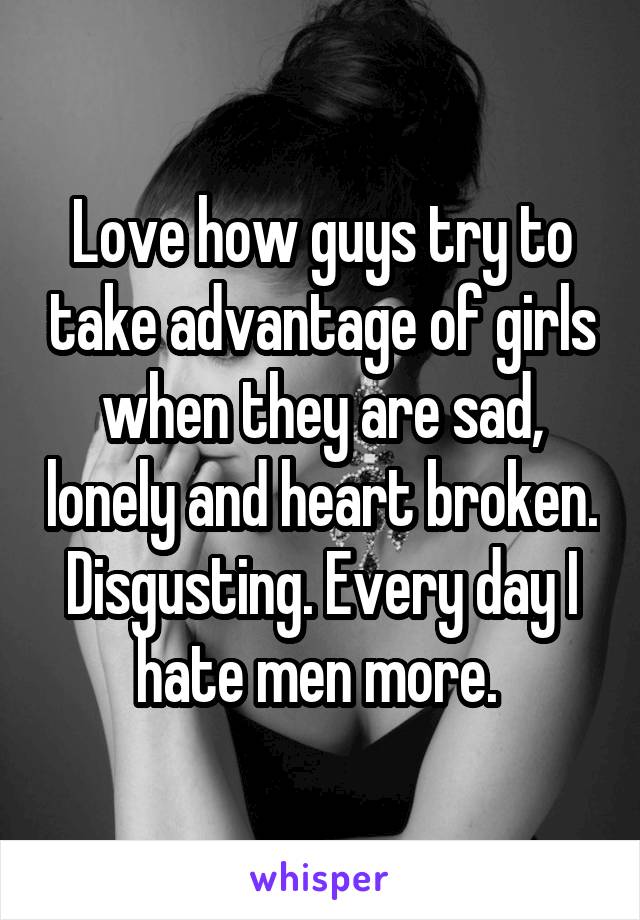 Love how guys try to take advantage of girls when they are sad, lonely and heart broken. Disgusting. Every day I hate men more. 