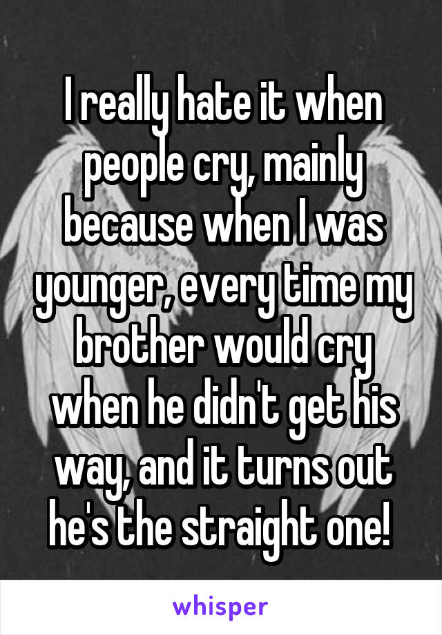 I really hate it when people cry, mainly because when I was younger, every time my brother would cry when he didn't get his way, and it turns out he's the straight one! 