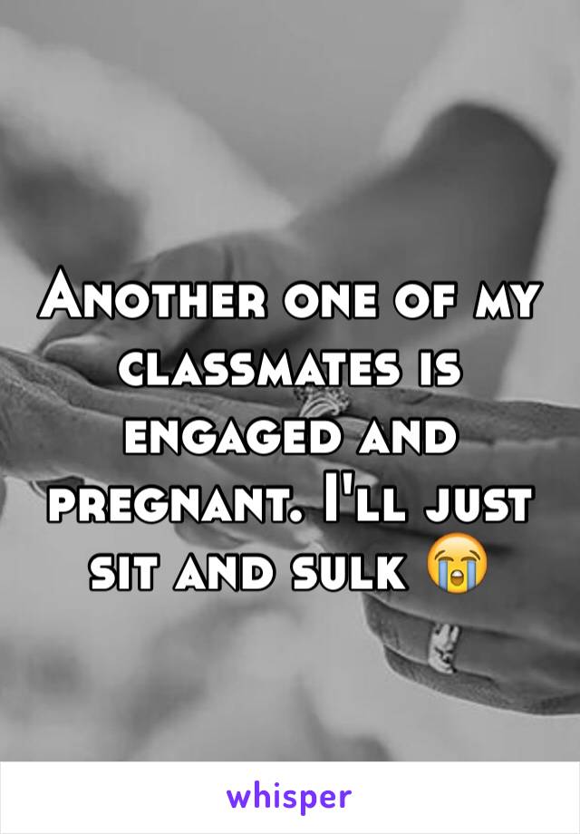 Another one of my classmates is engaged and pregnant. I'll just sit and sulk 😭