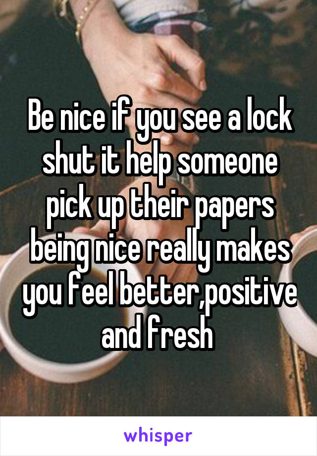 Be nice if you see a lock shut it help someone pick up their papers being nice really makes you feel better,positive and fresh 