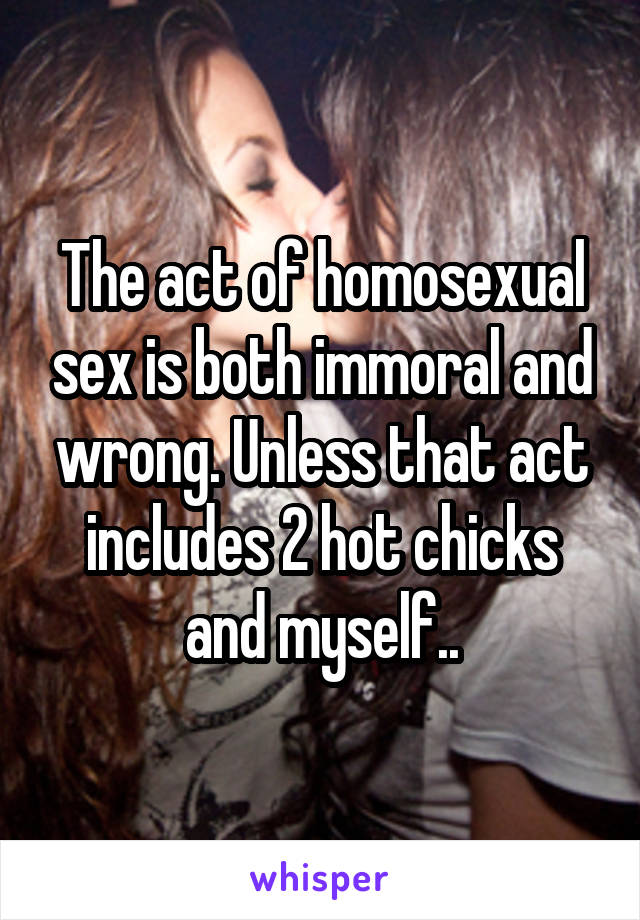 The act of homosexual sex is both immoral and wrong. Unless that act includes 2 hot chicks and myself..