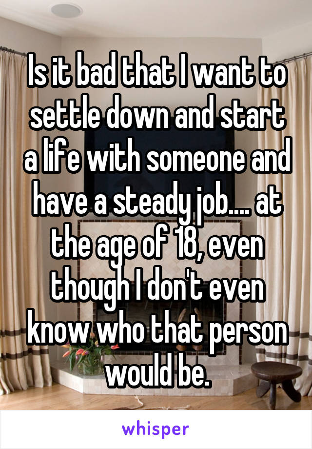 Is it bad that I want to settle down and start a life with someone and have a steady job.... at the age of 18, even though I don't even know who that person would be.