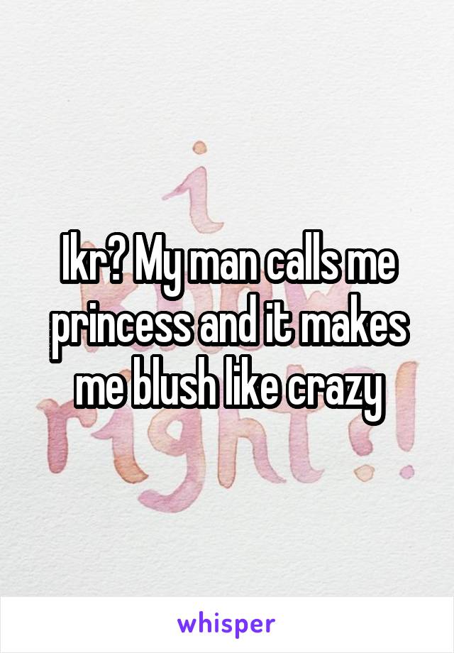 Ikr? My man calls me princess and it makes me blush like crazy