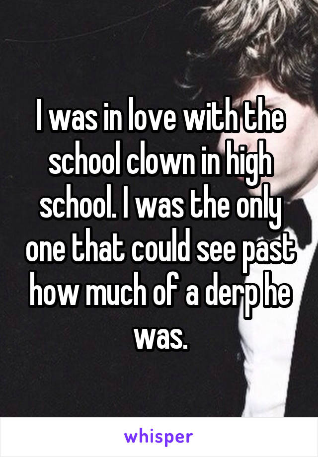 I was in love with the school clown in high school. I was the only one that could see past how much of a derp he was.