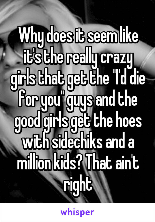 Why does it seem like it's the really crazy girls that get the "I'd die for you" guys and the good girls get the hoes with sidechiks and a million kids? That ain't right