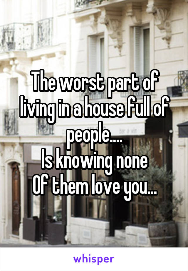 The worst part of living in a house full of people....
Is knowing none
Of them love you...