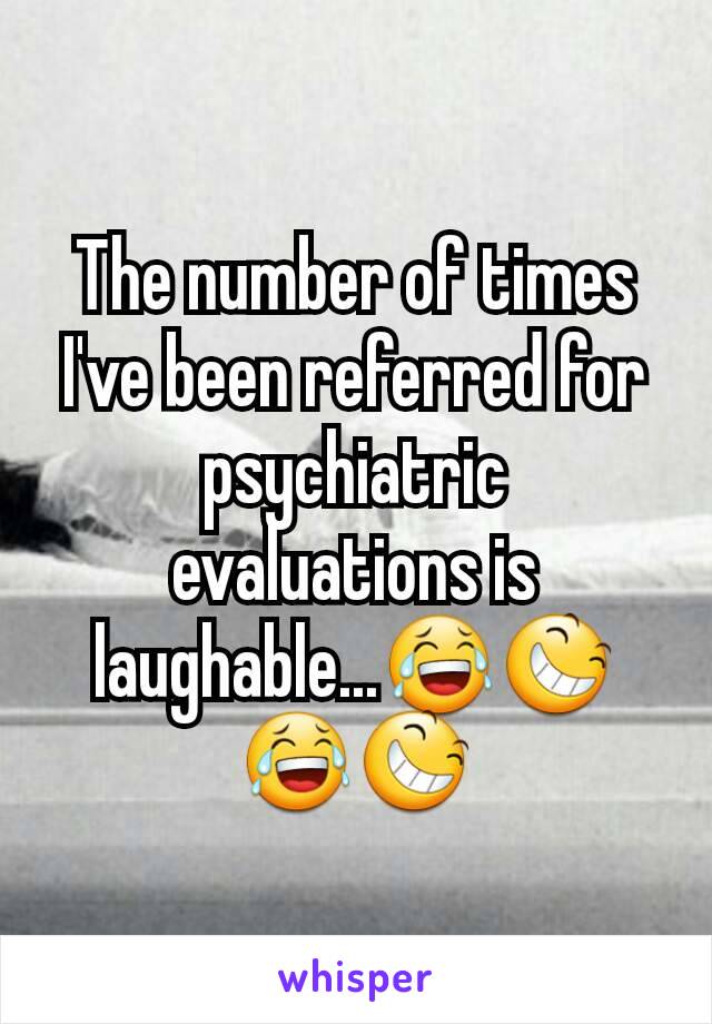 The number of times I've been referred for psychiatric evaluations is laughable...😂😆😂😆