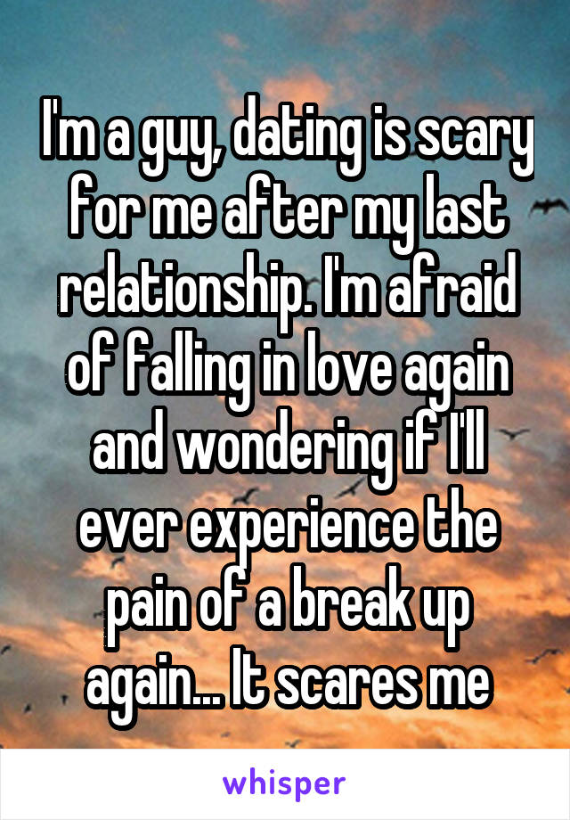 I'm a guy, dating is scary for me after my last relationship. I'm afraid of falling in love again and wondering if I'll ever experience the pain of a break up again... It scares me