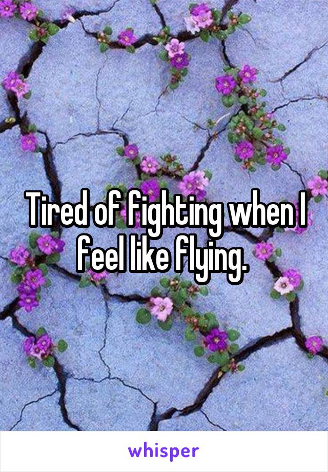 Tired of fighting when I feel like flying. 