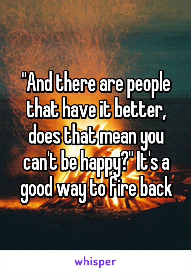 "And there are people that have it better, does that mean you can't be happy?" It's a good way to fire back