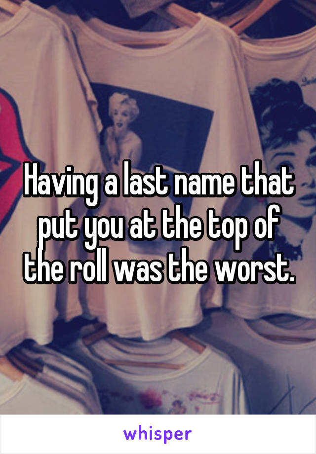 Having a last name that put you at the top of the roll was the worst.