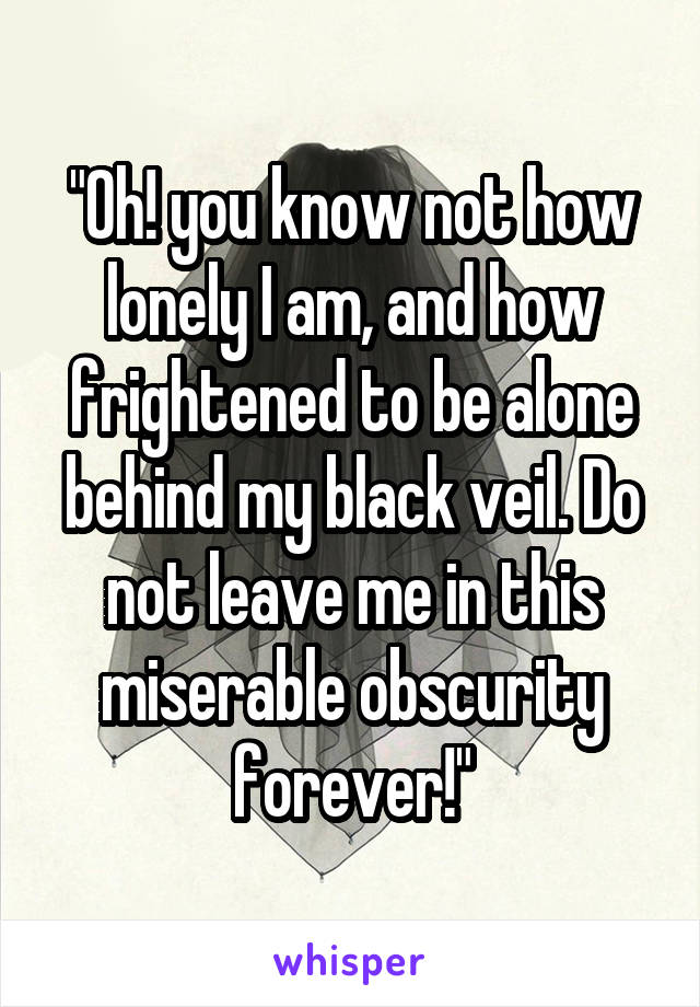 "Oh! you know not how lonely I am, and how frightened to be alone behind my black veil. Do not leave me in this miserable obscurity forever!"