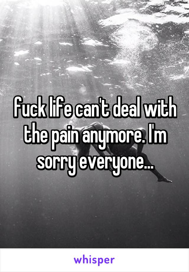 fuck life can't deal with the pain anymore. I'm sorry everyone...