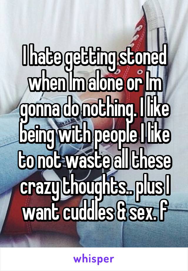 I hate getting stoned when Im alone or Im gonna do nothing. I like being with people I like to not waste all these crazy thoughts.. plus I want cuddles & sex. f