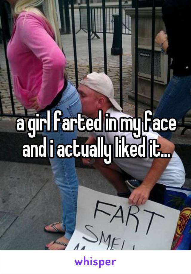 a girl farted in my face and i actually liked it...