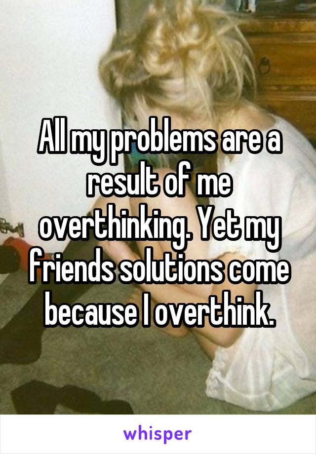 All my problems are a result of me overthinking. Yet my friends solutions come because I overthink.