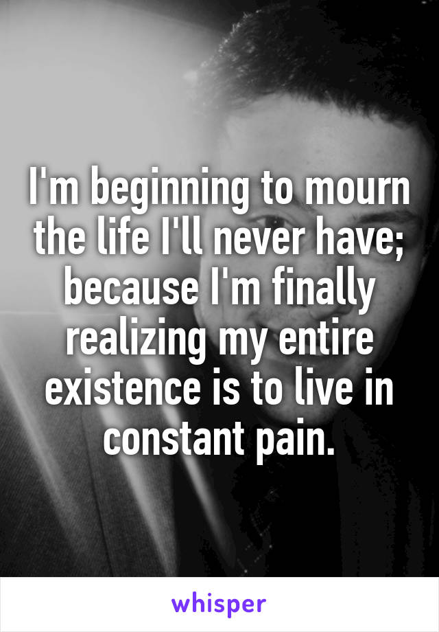 I'm beginning to mourn the life I'll never have; because I'm finally realizing my entire existence is to live in constant pain.