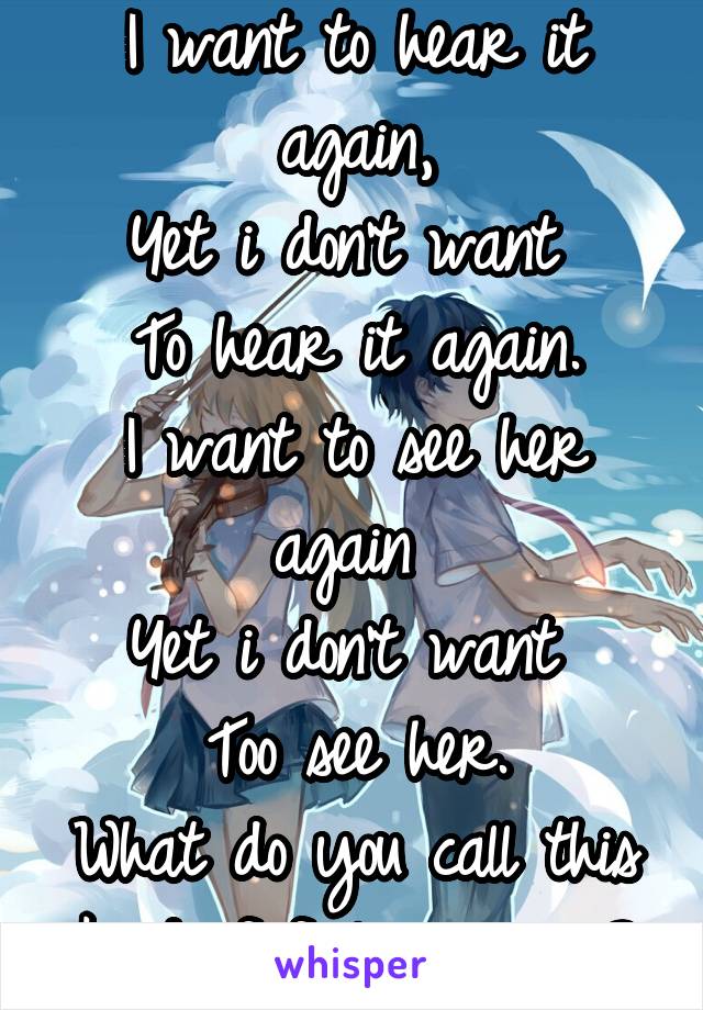 I want to hear it again,
Yet i don't want 
To hear it again.
I want to see her again 
Yet i don't want 
Too see her.
What do you call this kind of feeling again?