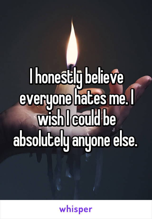 I honestly believe everyone hates me. I wish I could be absolutely anyone else. 