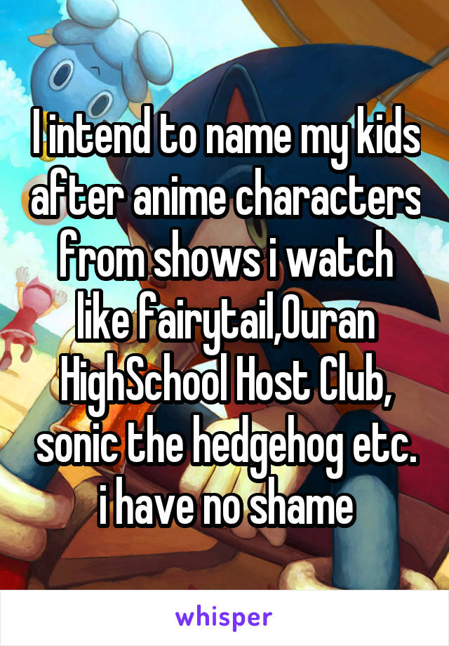 I intend to name my kids after anime characters from shows i watch like fairytail,Ouran HighSchool Host Club, sonic the hedgehog etc. i have no shame