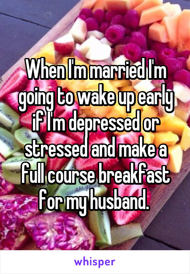 When I'm married I'm going to wake up early if I'm depressed or stressed and make a full course breakfast for my husband. 