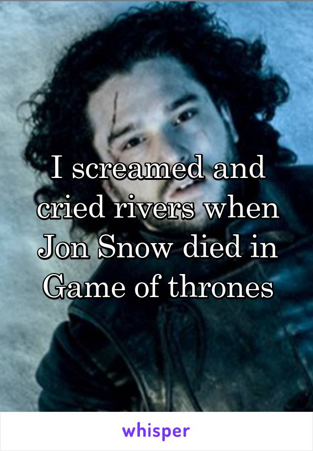 I screamed and cried rivers when Jon Snow died in Game of thrones