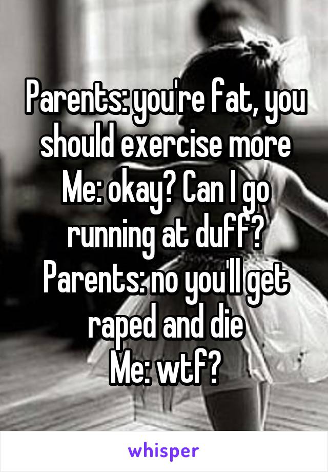 Parents: you're fat, you should exercise more
Me: okay? Can I go running at duff?
Parents: no you'll get raped and die
Me: wtf?