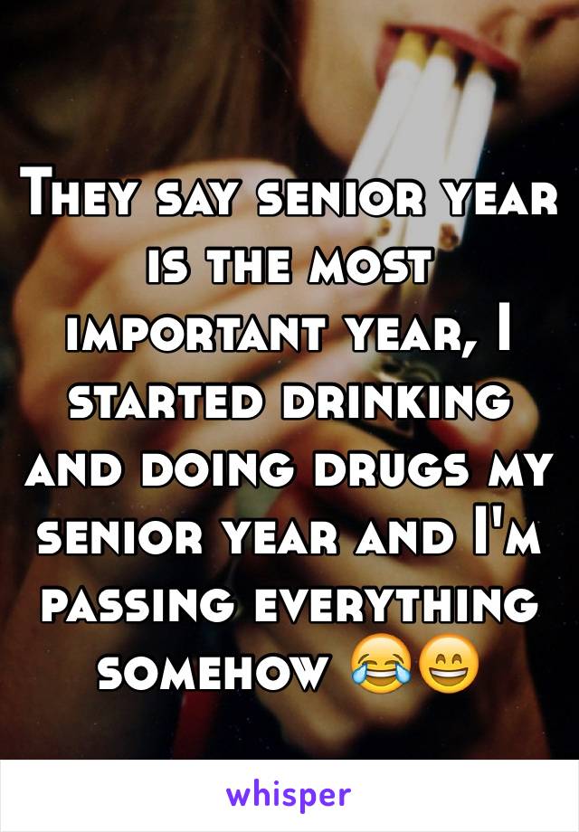 They say senior year is the most important year, I started drinking and doing drugs my senior year and I'm passing everything somehow 😂😄