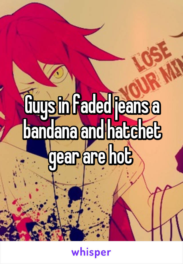 Guys in faded jeans a bandana and hatchet gear are hot 