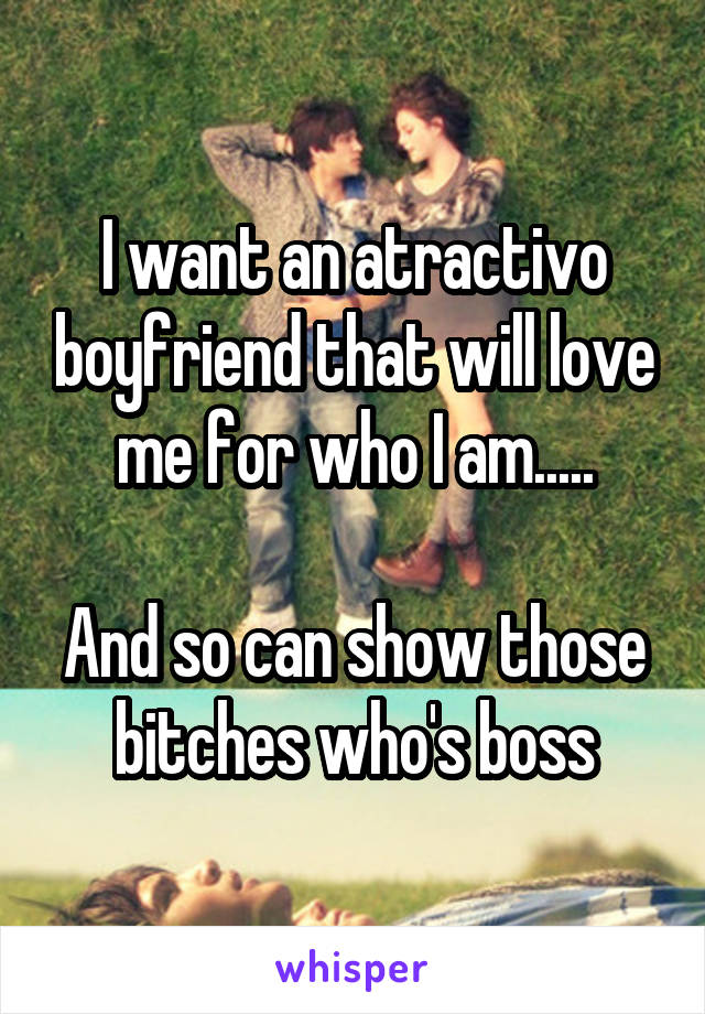 I want an atractivo boyfriend that will love me for who I am.....

And so can show those bitches who's boss