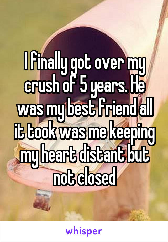 I finally got over my crush of 5 years. He was my best friend all it took was me keeping my heart distant but not closed