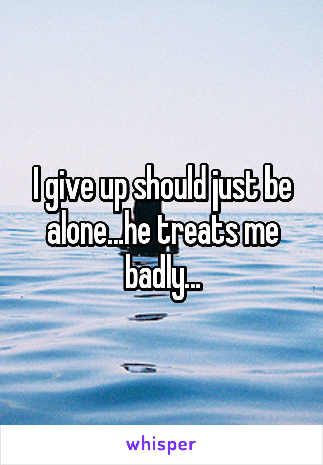 I give up should just be alone...he treats me badly...