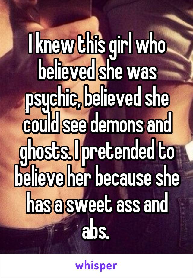 I knew this girl who believed she was psychic, believed she could see demons and ghosts. I pretended to believe her because she has a sweet ass and abs. 