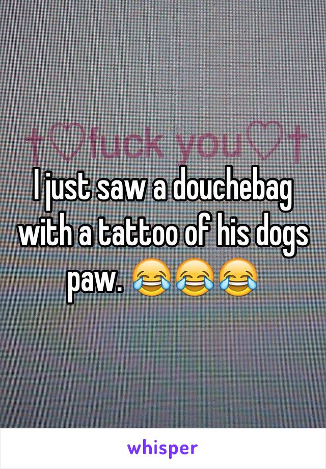 I just saw a douchebag with a tattoo of his dogs paw. 😂😂😂