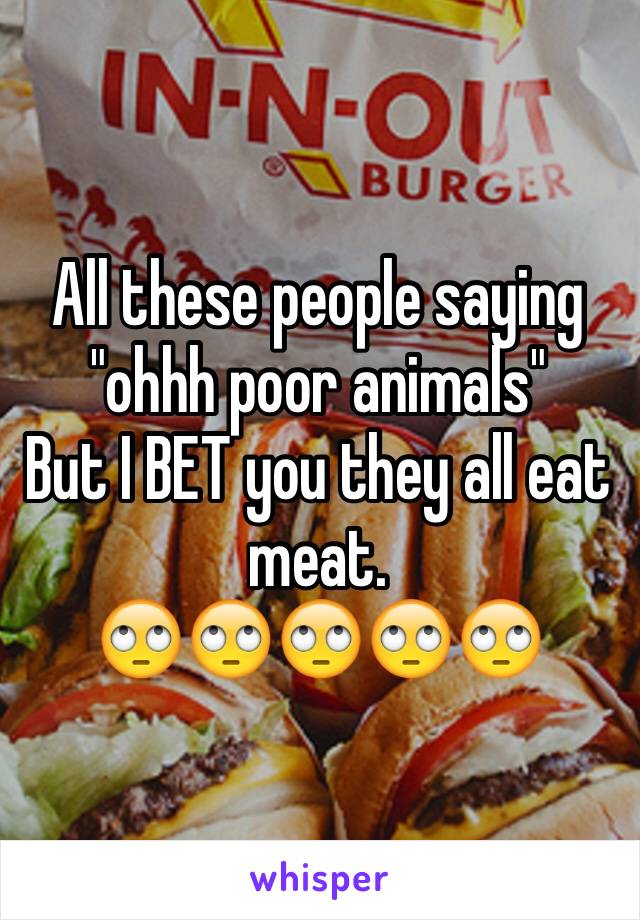 All these people saying "ohhh poor animals" 
But I BET you they all eat meat. 
🙄🙄🙄🙄🙄