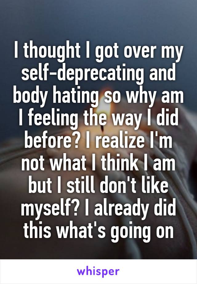 I thought I got over my self-deprecating and body hating so why am I feeling the way I did before? I realize I'm not what I think I am but I still don't like myself? I already did this what's going on