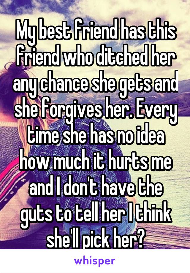 My best friend has this friend who ditched her any chance she gets and she forgives her. Every time she has no idea how much it hurts me and I don't have the guts to tell her I think she'll pick her😔