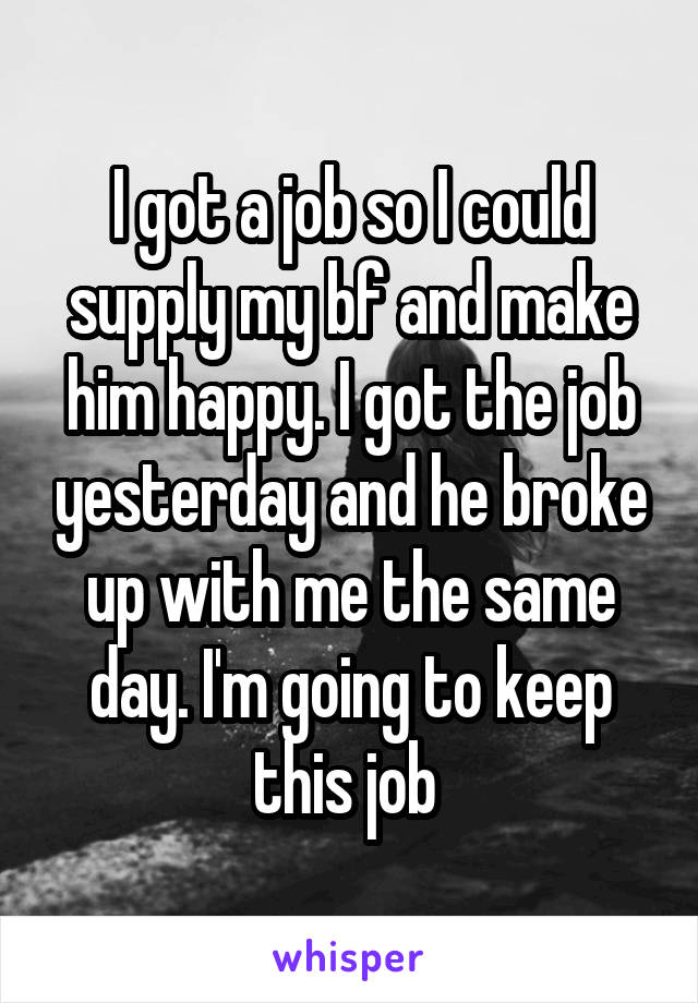 I got a job so I could supply my bf and make him happy. I got the job yesterday and he broke up with me the same day. I'm going to keep this job 