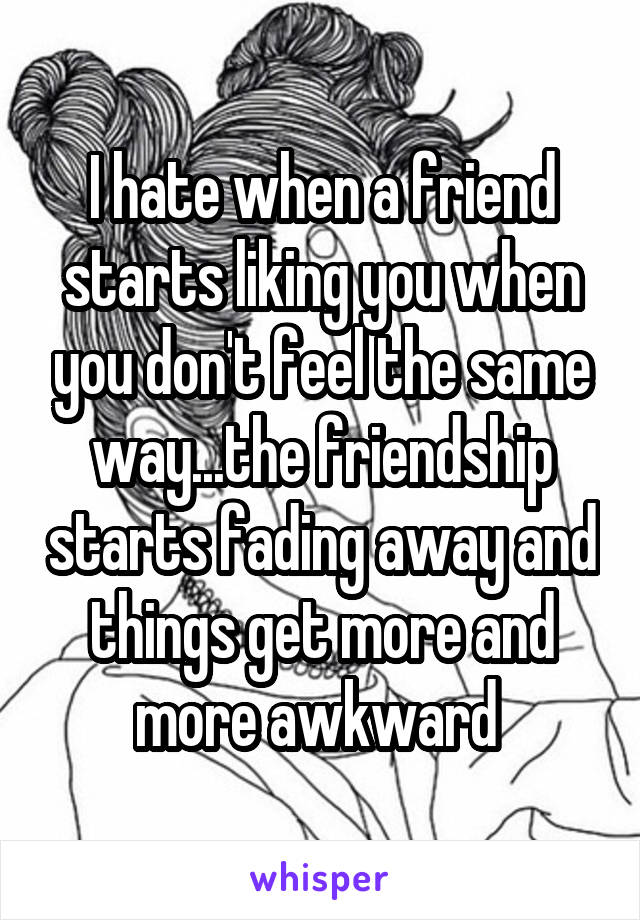 I hate when a friend starts liking you when you don't feel the same way...the friendship starts fading away and things get more and more awkward 