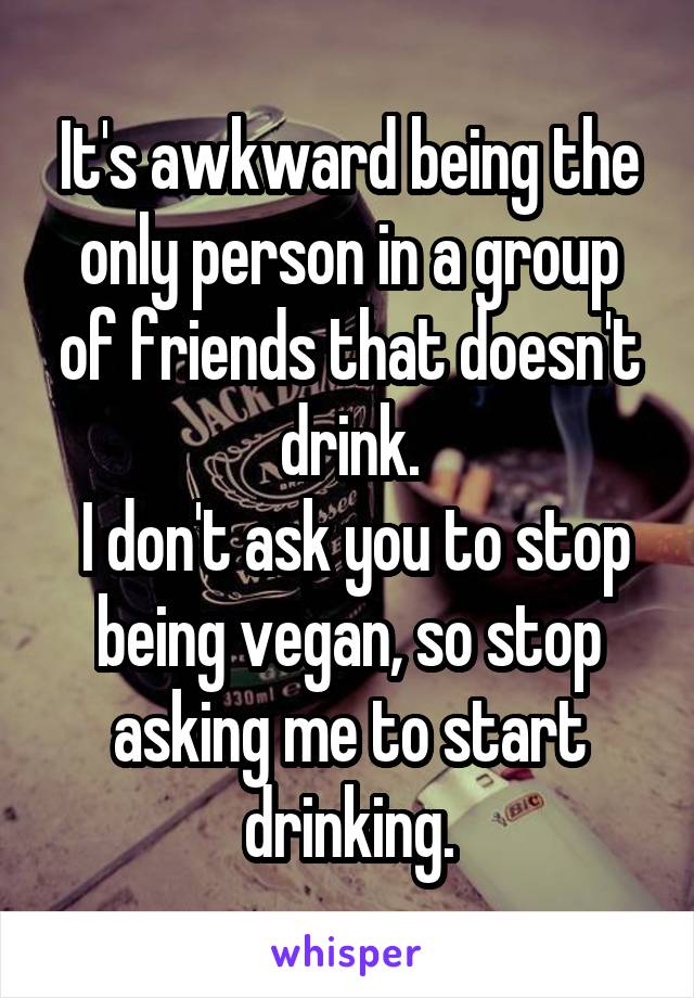 It's awkward being the only person in a group of friends that doesn't drink.
 I don't ask you to stop being vegan, so stop asking me to start drinking.