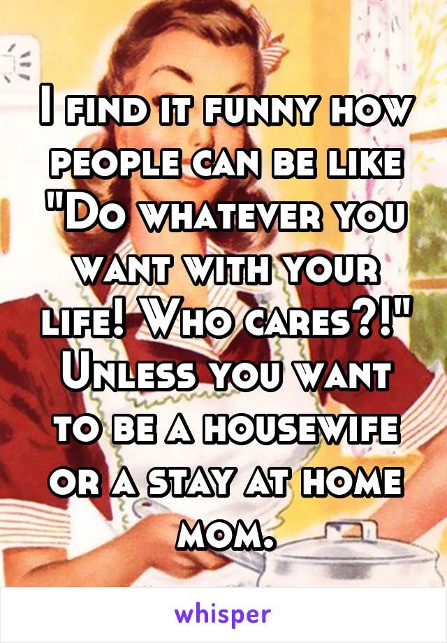 I find it funny how people can be like "Do whatever you want with your life! Who cares?!" Unless you want to be a housewife or a stay at home mom.