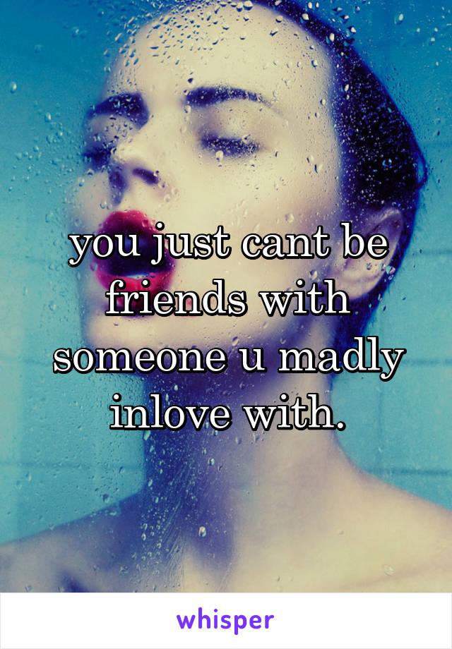 you just cant be friends with someone u madly inlove with.