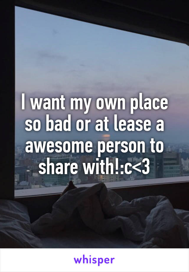 I want my own place so bad or at lease a awesome person to share with!:c<3