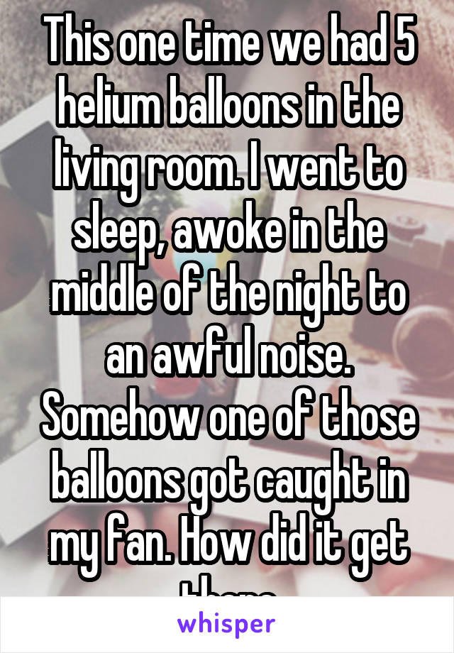 This one time we had 5 helium balloons in the living room. I went to sleep, awoke in the middle of the night to an awful noise. Somehow one of those balloons got caught in my fan. How did it get there