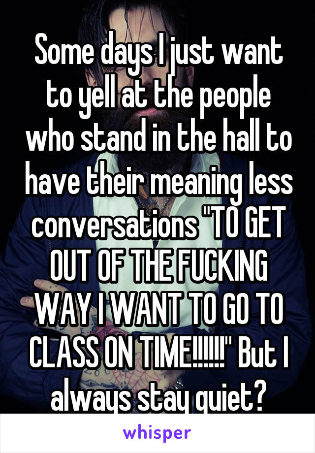 Some days I just want to yell at the people who stand in the hall to have their meaning less conversations "TO GET OUT OF THE FUCKING WAY I WANT TO GO TO CLASS ON TIME!!!!!!" But I always stay quiet😒